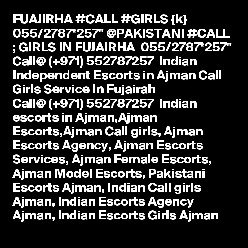FUAJIRHA #CALL #GIRLS {k} 055/2787*257" @PAKISTANI #CALL ; GIRLS IN FUJAIRHA  055/2787*257" Call@ (+971) 552787257  Indian Independent Escorts in Ajman Call Girls Service In Fujairah
Call@ (+971) 552787257  Indian escorts in Ajman,Ajman Escorts,Ajman Call girls, Ajman Escorts Agency, Ajman Escorts Services, Ajman Female Escorts, Ajman Model Escorts, Pakistani Escorts Ajman, Indian Call girls Ajman, Indian Escorts Agency Ajman, Indian Escorts Girls Ajman