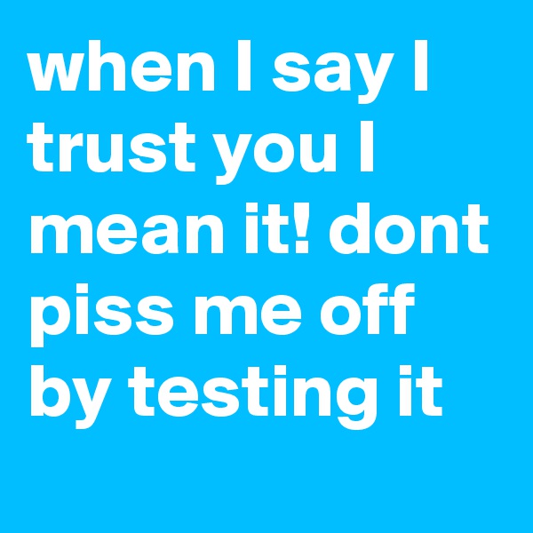 when I say I trust you I mean it! dont piss me off by testing it