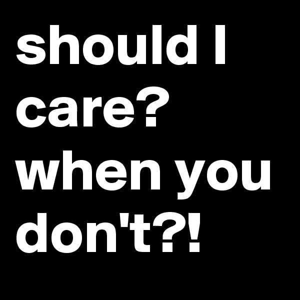 should I care? when you don't?!