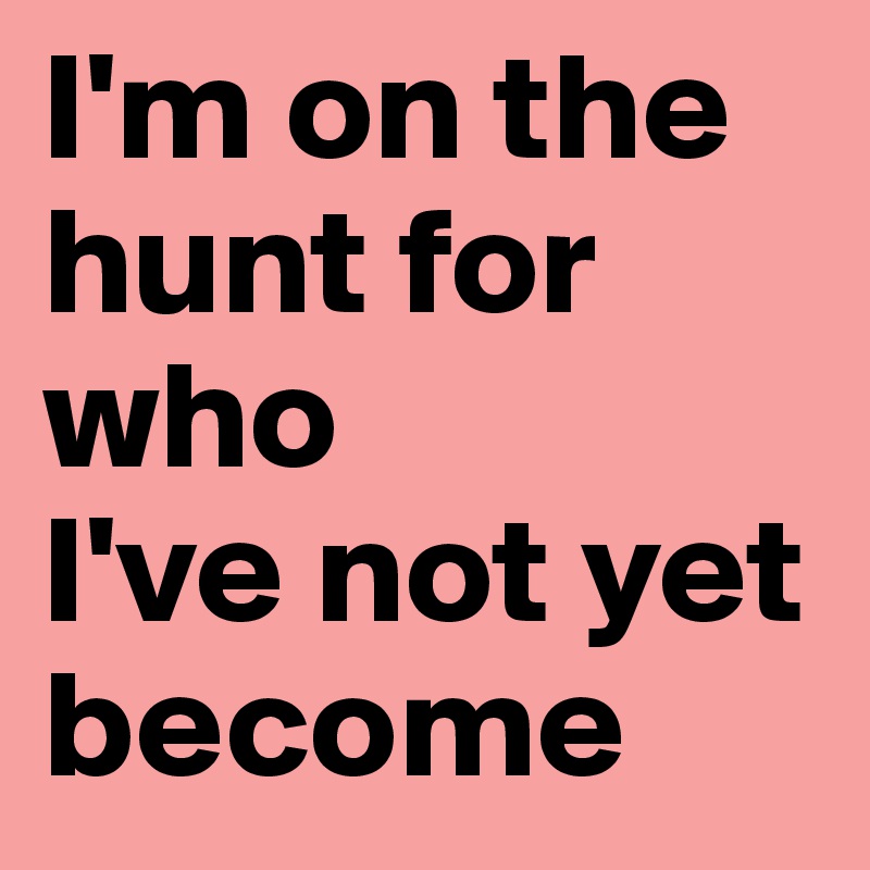 I'm on the    hunt for who
I've not yet      become