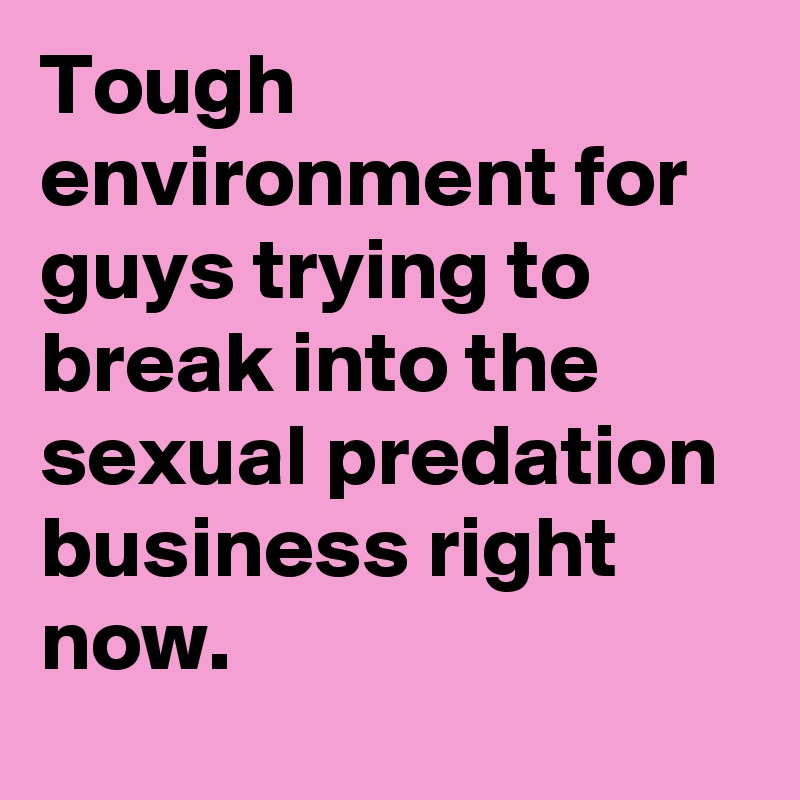 Tough environment for guys trying to break into the sexual predation business right now.