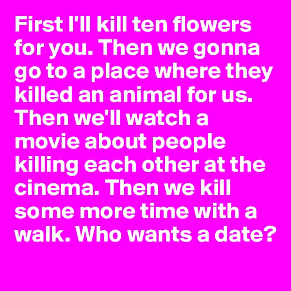 First I'll kill ten flowers for you. Then we gonna go to a place where they killed an animal for us. Then we'll watch a movie about people killing each other at the cinema. Then we kill some more time with a walk. Who wants a date?