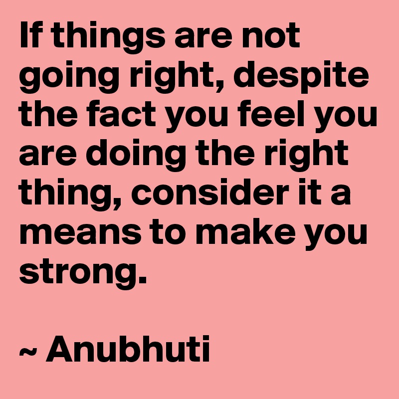 If things are not going right, despite the fact you feel you are doing the right thing, consider it a means to make you strong.

~ Anubhuti
