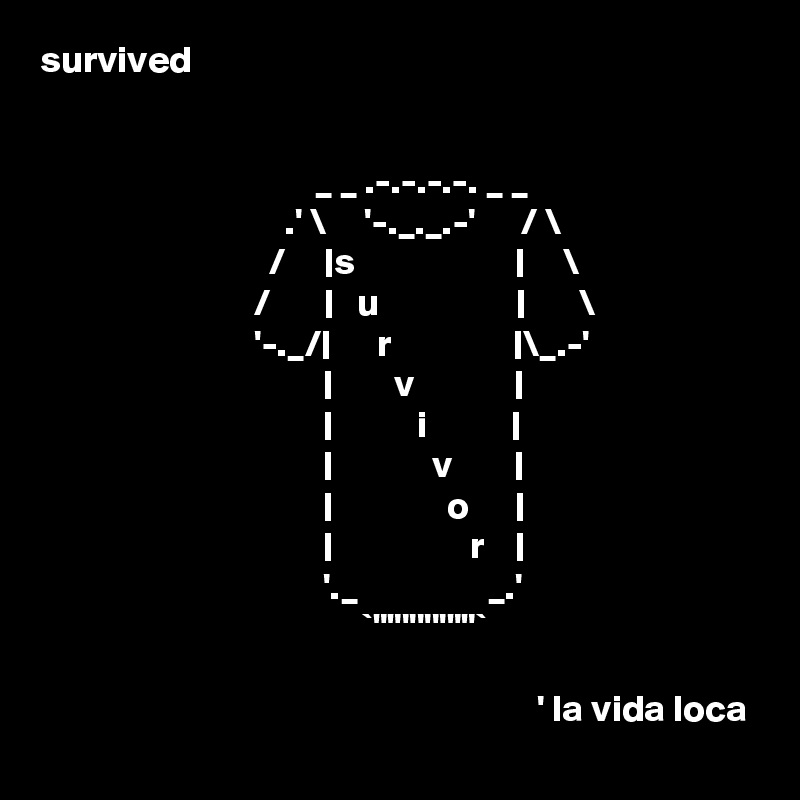 survived


                                    _ _ .-.-.-.-. _ _
                                .' \     '-._._.-'      / \ 
                              /     |s                     |     \
                            /       |   u                  |       \
                            '-._/|      r                |\_.-'
                                     |        v             |
                                     |           i           |
                                     |             v        |
                                     |               o      |
                                     |                  r    |
                                     '._                 _.'
                                          `""''''''""`

                                                                 ' la vida loca