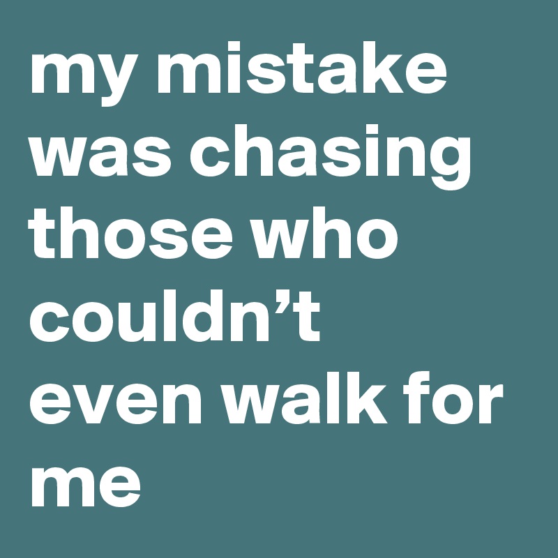 my mistake was chasing those who couldn’t even walk for me