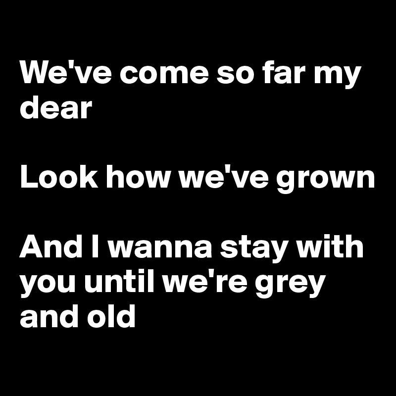 
We've come so far my dear

Look how we've grown

And I wanna stay with you until we're grey and old
