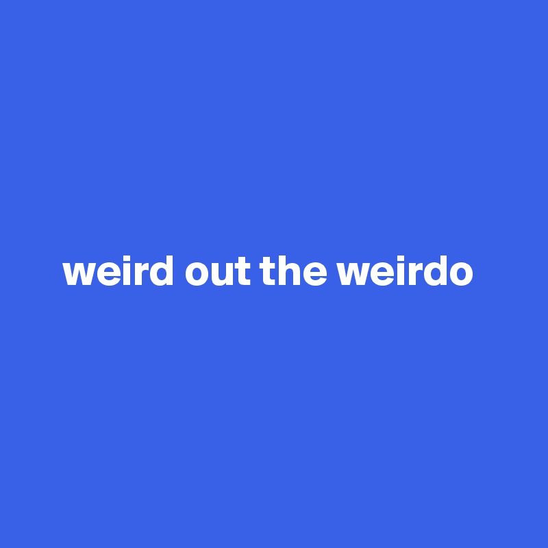 



 
    weird out the weirdo





