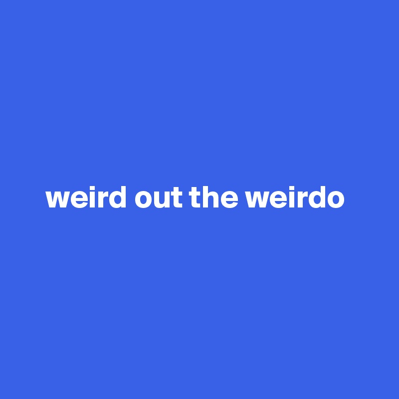 



 
    weird out the weirdo




