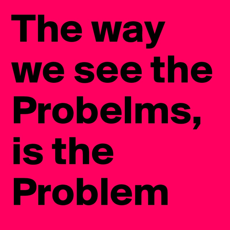 The way we see the Probelms, is the Problem