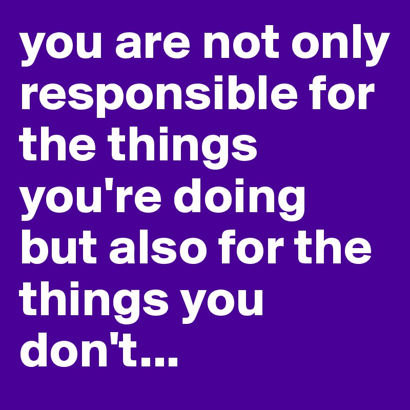you are not only responsible for the things you're doing but also for the things you don't...
