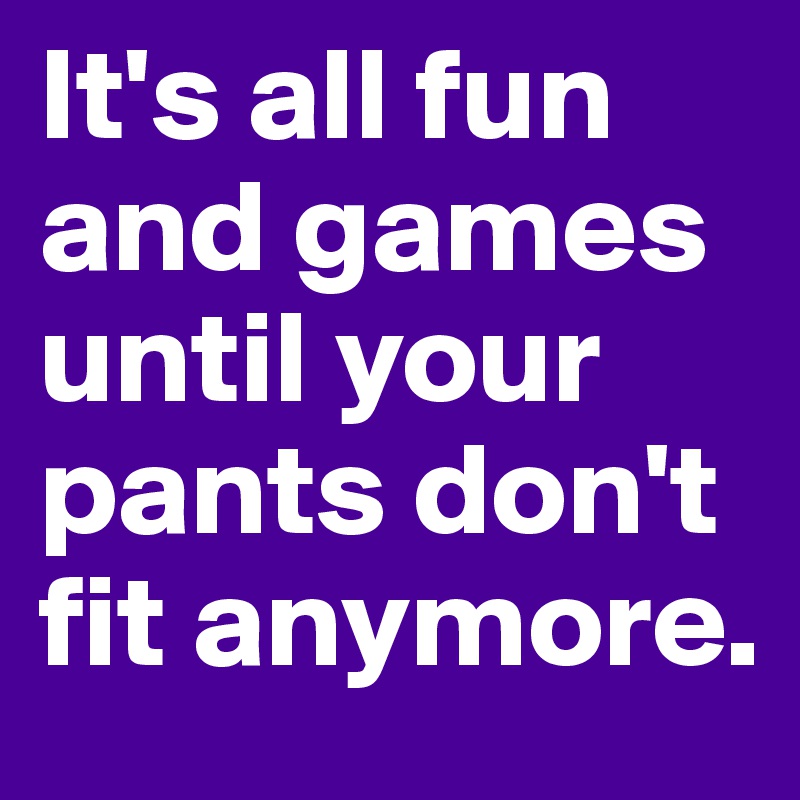 It's all fun and games until your pants don't fit anymore. 