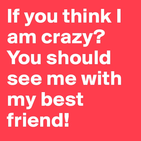 If you think I am crazy? You should see me with my best friend!