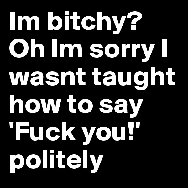 Im bitchy? Oh Im sorry I wasnt taught how to say  'Fuck you!' politely 
