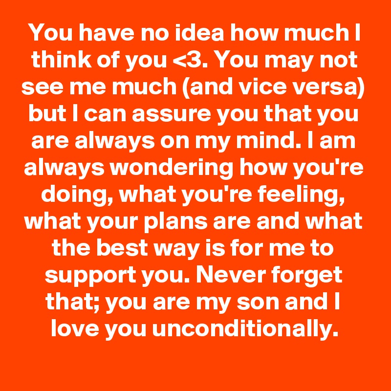 You have no idea how much I think of you <3. You may not see me much (and vice versa) but I can assure you that you are always on my mind. I am always wondering how you're doing, what you're feeling, what your plans are and what the best way is for me to support you. Never forget that; you are my son and I love you unconditionally.