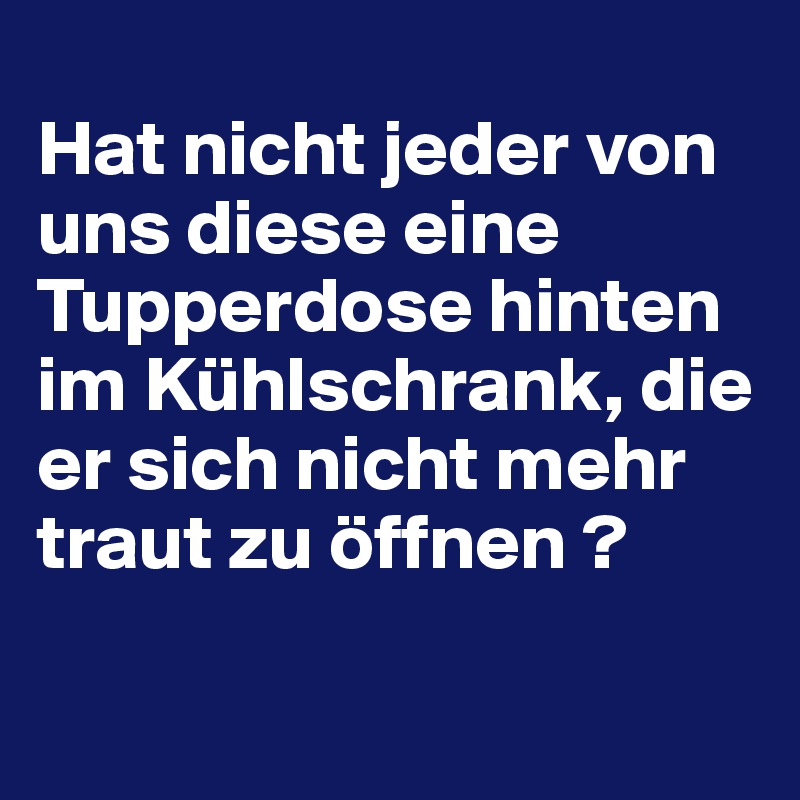 
Hat nicht jeder von uns diese eine Tupperdose hinten im Kühlschrank, die er sich nicht mehr traut zu öffnen ?
  
