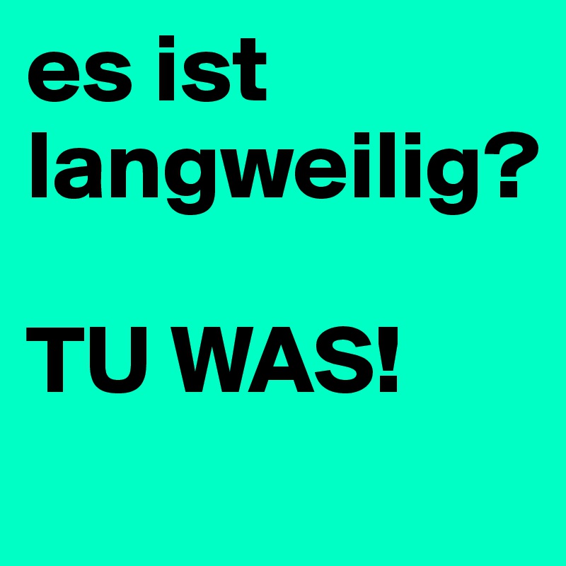 es ist langweilig?

TU WAS!
