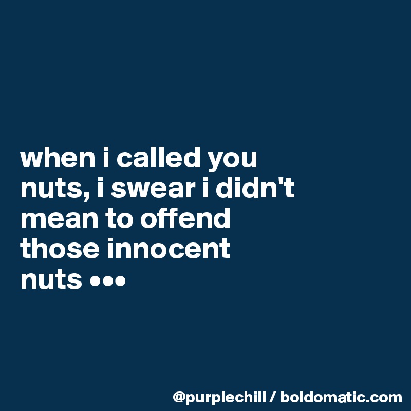 



when i called you 
nuts, i swear i didn't 
mean to offend 
those innocent 
nuts •••


