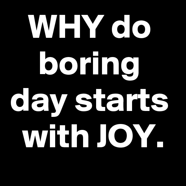 WHY do boring day starts with JOY.