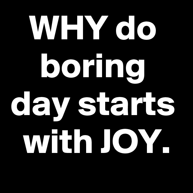 WHY do boring day starts with JOY.