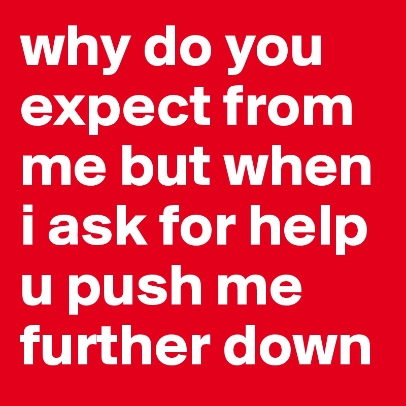 why do you expect from me but when i ask for help u push me further down
