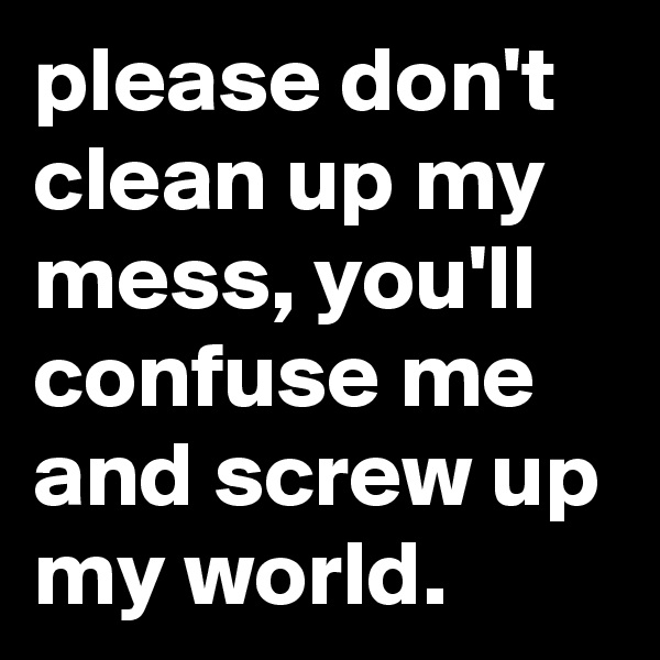 please don't clean up my mess, you'll confuse me and screw up my world.