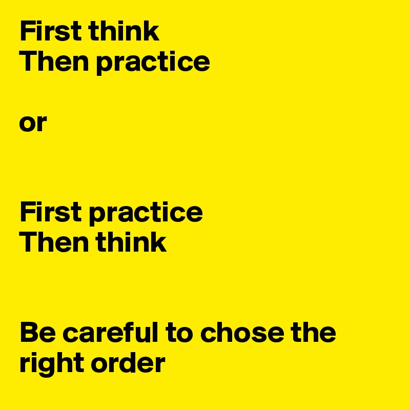 First think
Then practice

or


First practice
Then think


Be careful to chose the right order