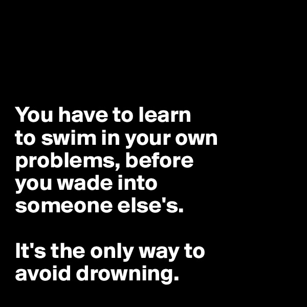 



You have to learn 
to swim in your own problems, before 
you wade into 
someone else's. 

It's the only way to 
avoid drowning.