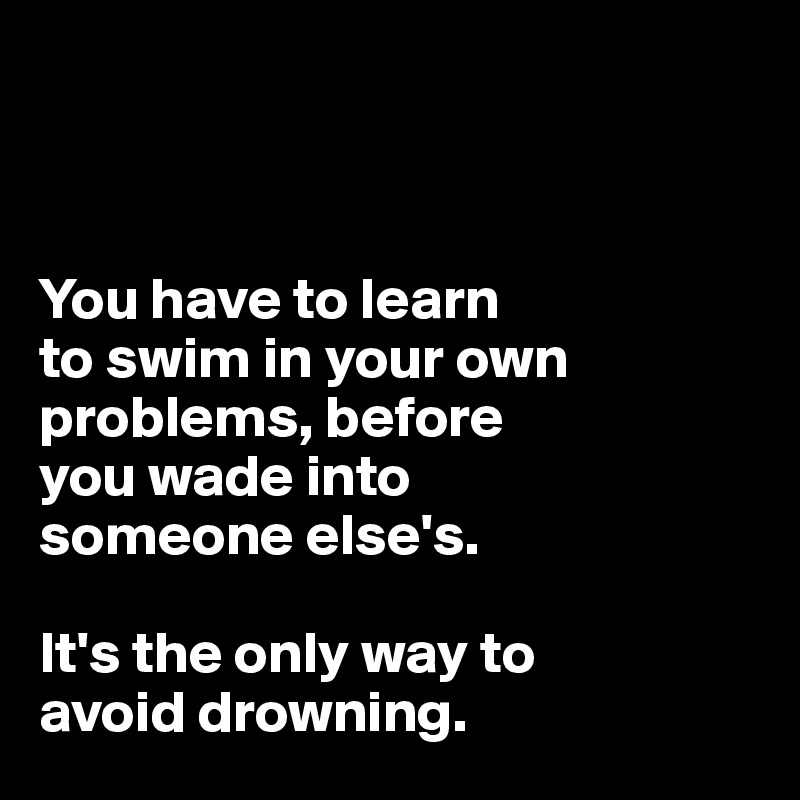 



You have to learn 
to swim in your own problems, before 
you wade into 
someone else's. 

It's the only way to 
avoid drowning.