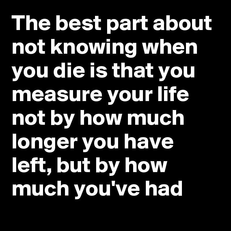 The best part about not knowing when you die is that you measure your life not by how much longer you have left, but by how much you've had