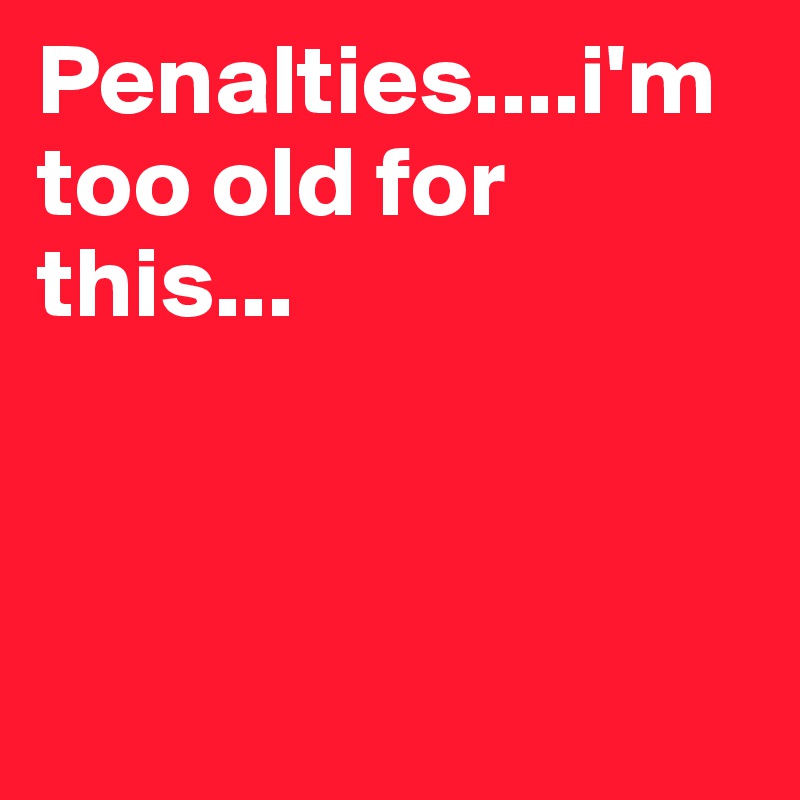 Penalties....i'm too old for this...



