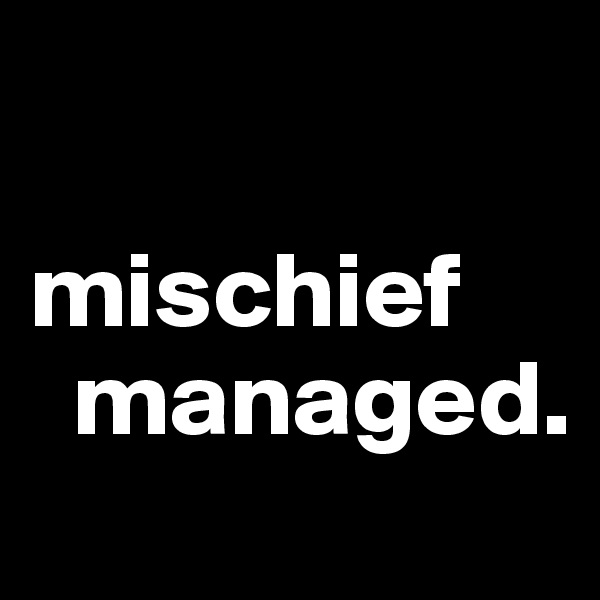 
      mischief
  managed.                  