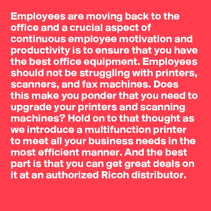 Employees are moving back to the office and a crucial aspect of continuous employee motivation and productivity is to ensure that you have the best office equipment. Employees should not be struggling with printers, scanners, and fax machines. Does this make you ponder that you need to upgrade your printers and scanning machines? Hold on to that thought as we introduce a multifunction printer to meet all your business needs in the most efficient manner. And the best part is that you can get great deals on it at an authorized Ricoh distributor.