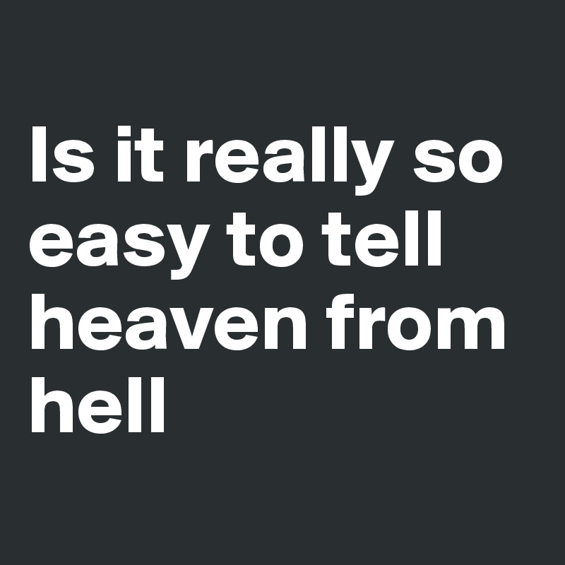 
Is it really so easy to tell heaven from hell
