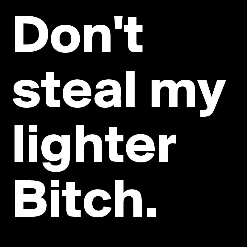 Don't     steal my lighter    
Bitch.             