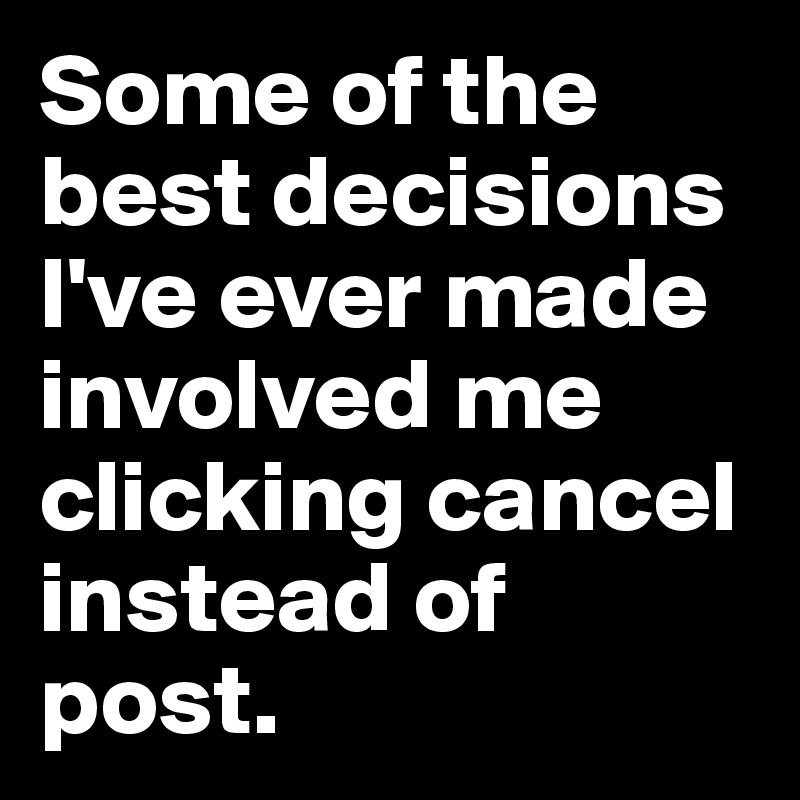 Some of the best decisions I've ever made involved me clicking cancel instead of post.