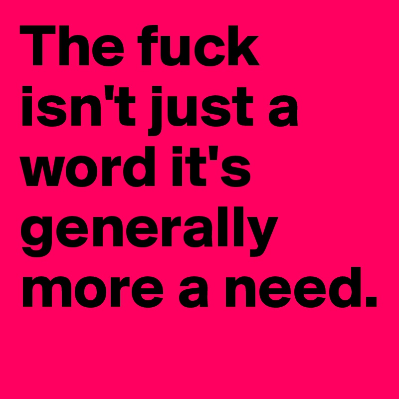The fuck isn't just a word it's generally more a need.