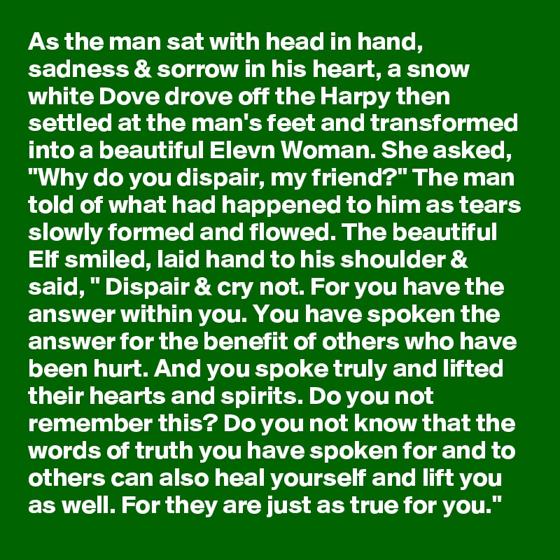As the man sat with head in hand, sadness & sorrow in his heart, a snow white Dove drove off the Harpy then settled at the man's feet and transformed into a beautiful Elevn Woman. She asked, "Why do you dispair, my friend?" The man told of what had happened to him as tears slowly formed and flowed. The beautiful Elf smiled, laid hand to his shoulder & said, " Dispair & cry not. For you have the answer within you. You have spoken the answer for the benefit of others who have  been hurt. And you spoke truly and lifted their hearts and spirits. Do you not remember this? Do you not know that the words of truth you have spoken for and to others can also heal yourself and lift you as well. For they are just as true for you."
