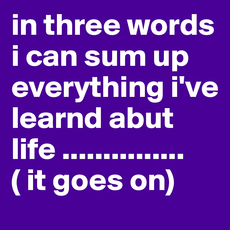 in three words i can sum up everything i've learnd abut life ............... ( it goes on) 