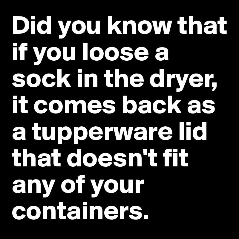 Did you know that if you loose a sock in the dryer, it comes back as a tupperware lid that doesn't fit any of your containers.