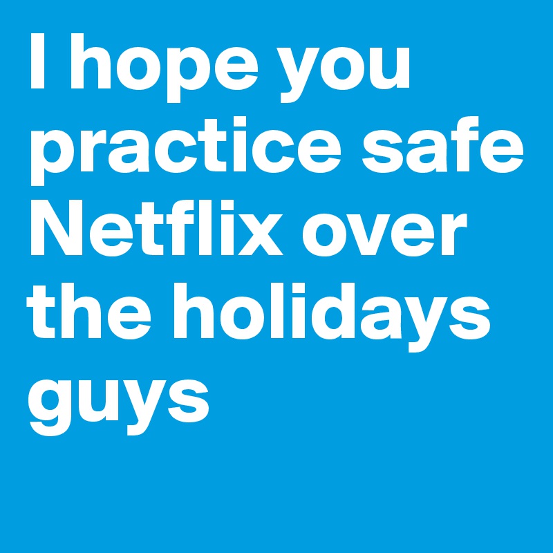 I hope you practice safe Netflix over the holidays guys