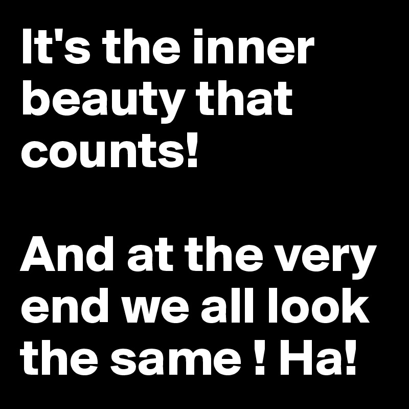 It's the inner beauty that counts! 

And at the very end we all look the same ! Ha! 