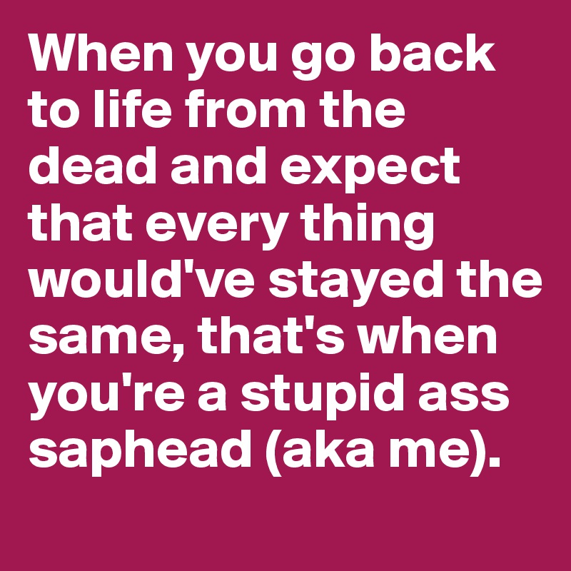 When you go back to life from the dead and expect that every thing would've stayed the same, that's when you're a stupid ass saphead (aka me).
