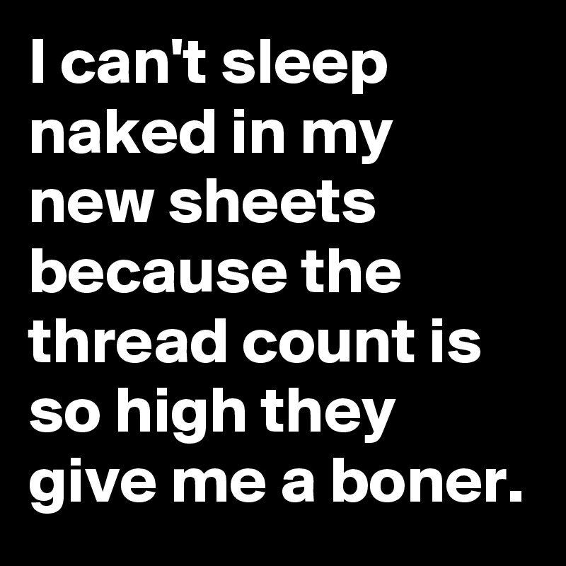 I can't sleep naked in my new sheets because the thread count is so high they give me a boner.