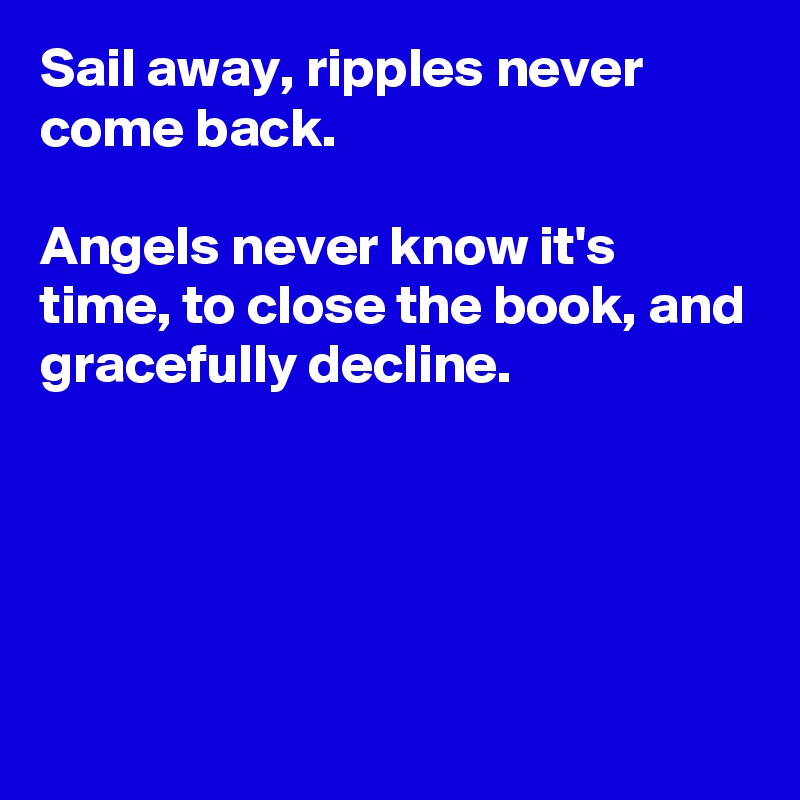 Sail away, ripples never come back.

Angels never know it's time, to close the book, and gracefully decline.





