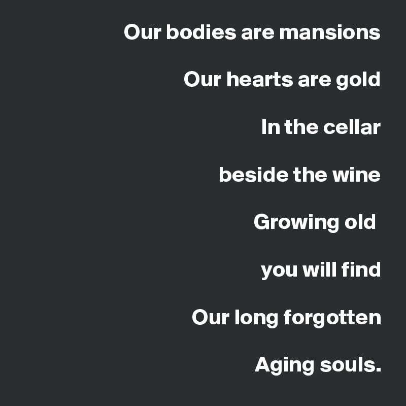 Our bodies are mansions

Our hearts are gold

                            In the cellar

beside the wine

                                   Growing old 

you will find

                    Our long forgotten

Aging souls.