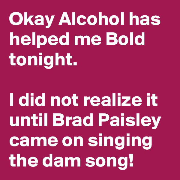 Okay Alcohol has helped me Bold tonight.

I did not realize it until Brad Paisley came on singing the dam song!