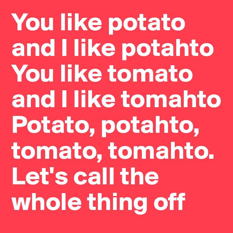 You like potato and I like potahto
You like tomato and I like tomahto
Potato, potahto, tomato, tomahto.
Let's call the whole thing off