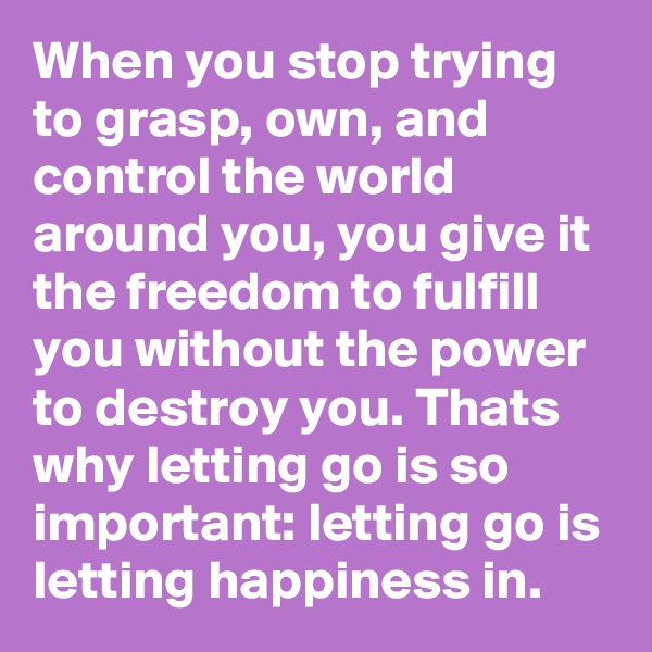 When you stop trying to grasp, own, and control the world around you, you give it the freedom to fulfill you without the power to destroy you. Thats why letting go is so important: letting go is letting happiness in.