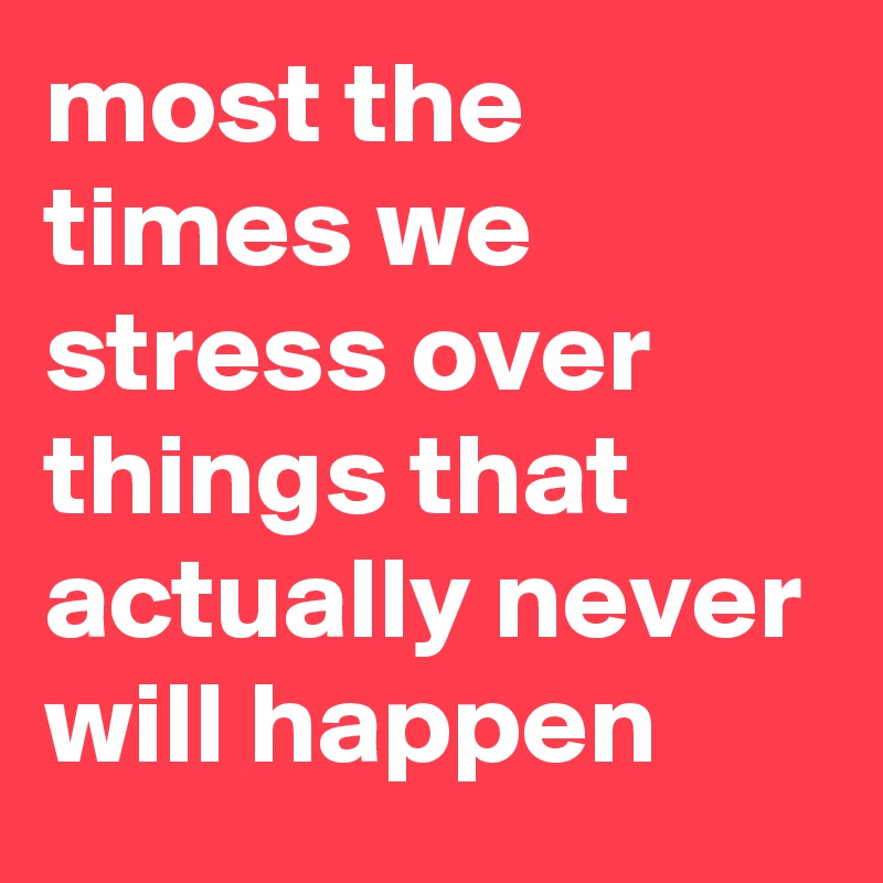 most the times we stress over things that actually never will happen
