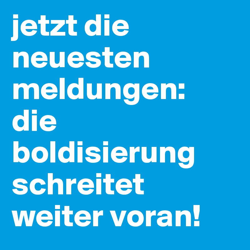 jetzt die neuesten meldungen: 
die boldisierung schreitet weiter voran! 